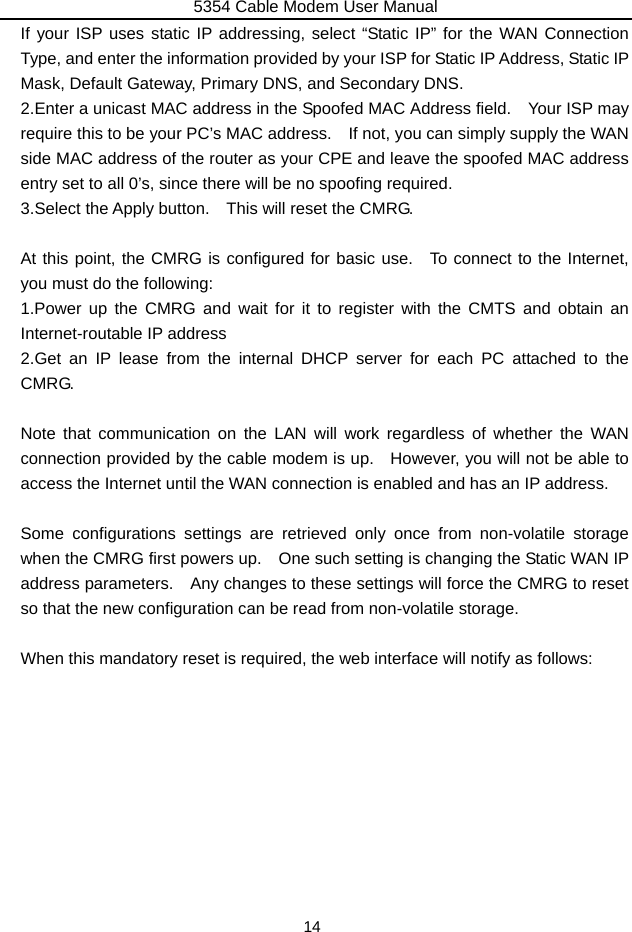 5354 Cable Modem User Manual 14 If your ISP uses static IP addressing, select “Static IP” for the WAN Connection Type, and enter the information provided by your ISP for Static IP Address, Static IP Mask, Default Gateway, Primary DNS, and Secondary DNS. 2.Enter a unicast MAC address in the Spoofed MAC Address field.    Your ISP may require this to be your PC’s MAC address.    If not, you can simply supply the WAN side MAC address of the router as your CPE and leave the spoofed MAC address entry set to all 0’s, since there will be no spoofing required. 3.Select the Apply button.    This will reset the CMRG.  At this point, the CMRG is configured for basic use.  To connect to the Internet, you must do the following: 1.Power up the CMRG and wait for it to register with the CMTS and obtain an Internet-routable IP address 2.Get an IP lease from the internal DHCP server for each PC attached to the CMRG.  Note that communication on the LAN will work regardless of whether the WAN connection provided by the cable modem is up.    However, you will not be able to access the Internet until the WAN connection is enabled and has an IP address.  Some configurations settings are retrieved only once from non-volatile storage when the CMRG first powers up.    One such setting is changing the Static WAN IP address parameters.    Any changes to these settings will force the CMRG to reset so that the new configuration can be read from non-volatile storage.  When this mandatory reset is required, the web interface will notify as follows: 