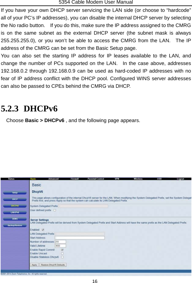 5354 Cable Modem User Manual 16 If you have your own DHCP server servicing the LAN side (or choose to “hardcode” all of your PC’s IP addresses), you can disable the internal DHCP server by selecting the No radio button.    If you do this, make sure the IP address assigned to the CMRG is on the same subnet as the external DHCP server (the subnet mask is always 255.255.255.0), or you won’t be able to access the CMRG from the LAN.  The IP address of the CMRG can be set from the Basic Setup page. You can also set the starting IP address for IP leases available to the LAN, and change the number of PCs supported on the LAN.  In the case above, addresses 192.168.0.2 through 192.168.0.9 can be used as hard-coded IP addresses with no fear of IP address conflict with the DHCP pool. Configured WINS server addresses can also be passed to CPEs behind the CMRG via DHCP.  5.2.3 DHCPv6 Choose Basic &gt; DHCPv6 , and the following page appears.                     