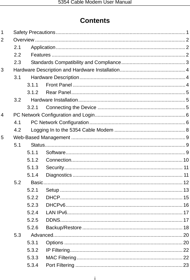5354 Cable Modem User Manual  i Contents 1Safety Precautions ............................................................................................. 12Overview ............................................................................................................ 22.1Application ............................................................................................. 22.2Features ................................................................................................ 22.3Standards Compatibility and Compliance .............................................. 33Hardware Description and Hardware Installation ............................................... 43.1Hardware Description ............................................................................ 43.1.1Front Panel ................................................................................. 43.1.2Rear Panel .................................................................................. 53.2Hardware Installation ............................................................................. 53.2.1Connecting the Device ............................................................... 54PC Network Configuration and Login ................................................................. 64.1PC Network Configuration ..................................................................... 64.2Logging In to the 5354 Cable Modem ................................................... 85Web-Based Management .................................................................................. 95.1Status ..................................................................................................... 95.1.1Software ...................................................................................... 95.1.2Connection................................................................................ 105.1.3Security .....................................................................................  115.1.4Diagnostics ............................................................................... 115.2Basic ....................................................................................................  125.2.1Setup ........................................................................................ 135.2.2DHCP ........................................................................................ 155.2.3DHCPv6 ....................................................................................  165.2.4LAN IPv6 ................................................................................... 175.2.5DDNS ........................................................................................ 175.2.6Backup/Restore ........................................................................ 185.3Advanced ............................................................................................. 205.3.1Options ..................................................................................... 205.3.2IP Filtering ................................................................................. 225.3.3MAC Filtering ............................................................................ 225.3.4Port Filtering ............................................................................. 23