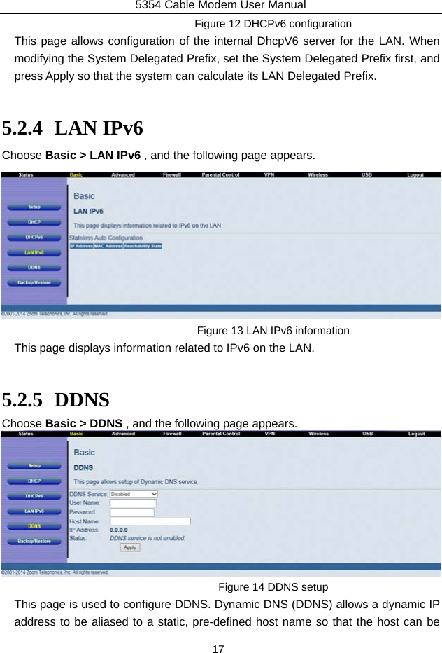 5354 Cable Modem User Manual 17 Figure 12 DHCPv6 configuration This page allows configuration of the internal DhcpV6 server for the LAN. When modifying the System Delegated Prefix, set the System Delegated Prefix first, and press Apply so that the system can calculate its LAN Delegated Prefix.  5.2.4 LAN IPv6 Choose Basic &gt; LAN IPv6 , and the following page appears.          Figure 13 LAN IPv6 information This page displays information related to IPv6 on the LAN.  5.2.5 DDNS Choose Basic &gt; DDNS , and the following page appears.  Figure 14 DDNS setup This page is used to configure DDNS. Dynamic DNS (DDNS) allows a dynamic IP address to be aliased to a static, pre-defined host name so that the host can be 