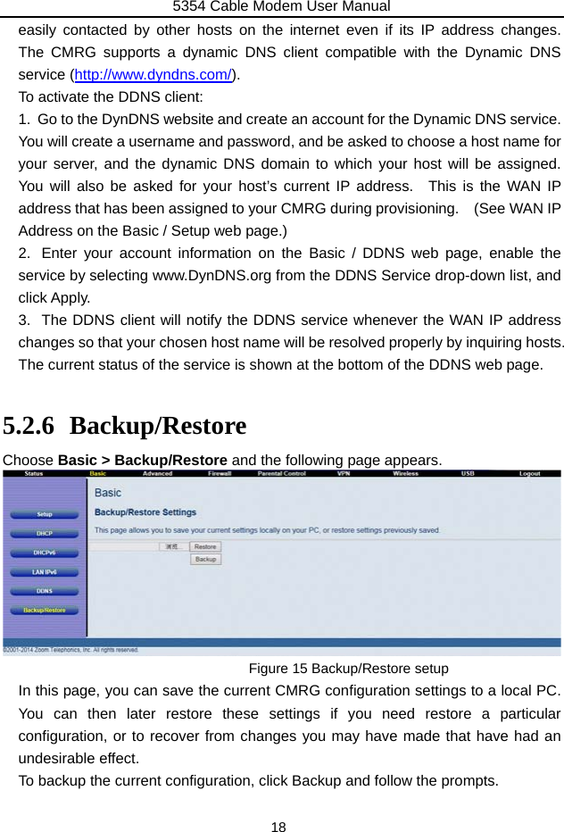 5354 Cable Modem User Manual 18 easily contacted by other hosts on the internet even if its IP address changes.  The CMRG supports a dynamic DNS client compatible with the Dynamic DNS service (http://www.dyndns.com/). To activate the DDNS client: 1.  Go to the DynDNS website and create an account for the Dynamic DNS service.   You will create a username and password, and be asked to choose a host name for your server, and the dynamic DNS domain to which your host will be assigned.  You will also be asked for your host’s current IP address.  This is the WAN IP address that has been assigned to your CMRG during provisioning.    (See WAN IP Address on the Basic / Setup web page.)   2.  Enter your account information on the Basic / DDNS web page, enable the service by selecting www.DynDNS.org from the DDNS Service drop-down list, and click Apply. 3.  The DDNS client will notify the DDNS service whenever the WAN IP address changes so that your chosen host name will be resolved properly by inquiring hosts.   The current status of the service is shown at the bottom of the DDNS web page.  5.2.6 Backup/Restore Choose Basic &gt; Backup/Restore and the following page appears.  Figure 15 Backup/Restore setup In this page, you can save the current CMRG configuration settings to a local PC.   You can then later restore these settings if you need restore a particular configuration, or to recover from changes you may have made that have had an undesirable effect. To backup the current configuration, click Backup and follow the prompts. 