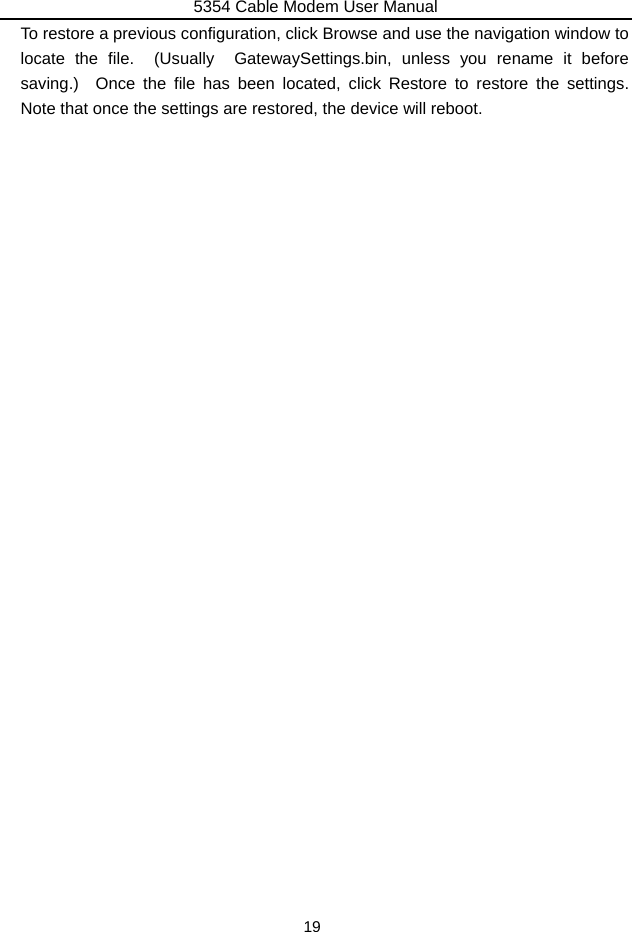 5354 Cable Modem User Manual 19 To restore a previous configuration, click Browse and use the navigation window to locate the file.  (Usually  GatewaySettings.bin, unless you rename it before saving.)  Once the file has been located, click Restore to restore the settings.  Note that once the settings are restored, the device will reboot. 