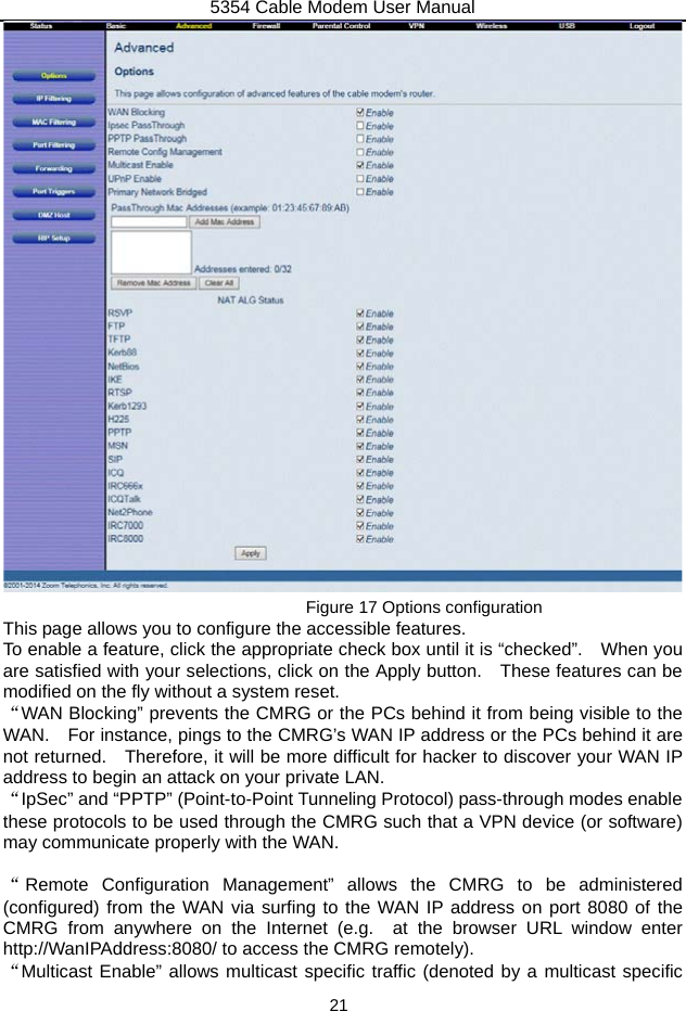 5354 Cable Modem User Manual 21  Figure 17 Options configuration This page allows you to configure the accessible features. To enable a feature, click the appropriate check box until it is “checked”.    When you are satisfied with your selections, click on the Apply button.    These features can be modified on the fly without a system reset. “WAN Blocking” prevents the CMRG or the PCs behind it from being visible to the WAN.    For instance, pings to the CMRG’s WAN IP address or the PCs behind it are not returned.    Therefore, it will be more difficult for hacker to discover your WAN IP address to begin an attack on your private LAN. “IpSec” and “PPTP” (Point-to-Point Tunneling Protocol) pass-through modes enable these protocols to be used through the CMRG such that a VPN device (or software) may communicate properly with the WAN.  “Remote Configuration Management” allows the CMRG to be administered (configured) from the WAN via surfing to the WAN IP address on port 8080 of the CMRG from anywhere on the Internet (e.g.  at the browser URL window enter http://WanIPAddress:8080/ to access the CMRG remotely). “Multicast Enable” allows multicast specific traffic (denoted by a multicast specific 