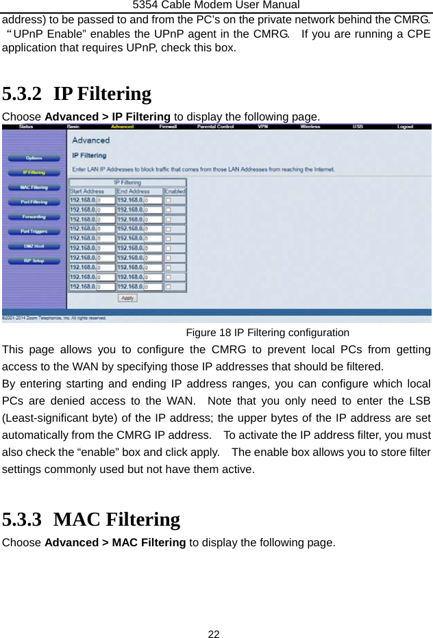 5354 Cable Modem User Manual 22 address) to be passed to and from the PC’s on the private network behind the CMRG.     “UPnP Enable” enables the UPnP agent in the CMRG.    If you are running a CPE application that requires UPnP, check this box.  5.3.2 IP Filtering Choose Advanced &gt; IP Filtering to display the following page.  Figure 18 IP Filtering configuration This page allows you to configure the CMRG to prevent local PCs from getting access to the WAN by specifying those IP addresses that should be filtered. By entering starting and ending IP address ranges, you can configure which local PCs are denied access to the WAN.  Note that you only need to enter the LSB (Least-significant byte) of the IP address; the upper bytes of the IP address are set automatically from the CMRG IP address.    To activate the IP address filter, you must also check the “enable” box and click apply.    The enable box allows you to store filter settings commonly used but not have them active.  5.3.3 MAC Filtering Choose Advanced &gt; MAC Filtering to display the following page. 