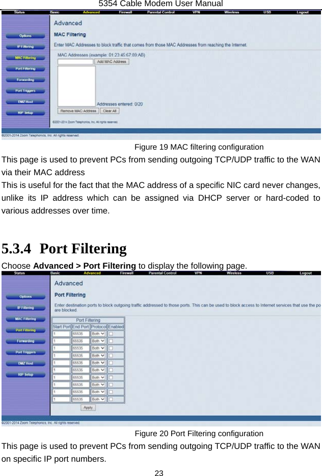 5354 Cable Modem User Manual 23  Figure 19 MAC filtering configuration This page is used to prevent PCs from sending outgoing TCP/UDP traffic to the WAN via their MAC address   This is useful for the fact that the MAC address of a specific NIC card never changes, unlike its IP address which can be assigned via DHCP server or hard-coded to various addresses over time.  5.3.4 Port Filtering Choose Advanced &gt; Port Filtering to display the following page.  Figure 20 Port Filtering configuration This page is used to prevent PCs from sending outgoing TCP/UDP traffic to the WAN on specific IP port numbers. 