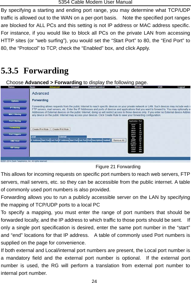 5354 Cable Modem User Manual 24 By specifying a starting and ending port range, you may determine what TCP/UDP traffic is allowed out to the WAN on a per-port basis.    Note the specified port ranges are blocked for ALL PCs and this setting is not IP address or MAC address specific.   For instance, if you would like to block all PCs on the private LAN from accessing HTTP sites (or “web surfing”), you would set the “Start Port” to 80, the “End Port” to 80, the “Protocol” to TCP, check the “Enabled” box, and click Apply.  5.3.5 Forwarding Choose Advanced &gt; Forwarding to display the following page.    Figure 21 Forwarding This allows for incoming requests on specific port numbers to reach web servers, FTP servers, mail servers, etc. so they can be accessible from the public internet. A table of commonly used port numbers is also provided. Forwarding allows you to run a publicly accessible server on the LAN by specifying the mapping of TCP/UDP ports to a local PC To specify a mapping, you must enter the range of port numbers that should be forwarded locally, and the IP address to which traffic to those ports should be sent.    If only a single port specification is desired, enter the same port number in the “start” and “end” locations for that IP address.   A table of commonly used Port numbers is supplied on the page for convenience. If both external and Local/internal port numbers are present, the Local port number is a mandatory field and the external port number is optional.  If the external port number is used, the RG will perform a translation from external port number to internal port number. 