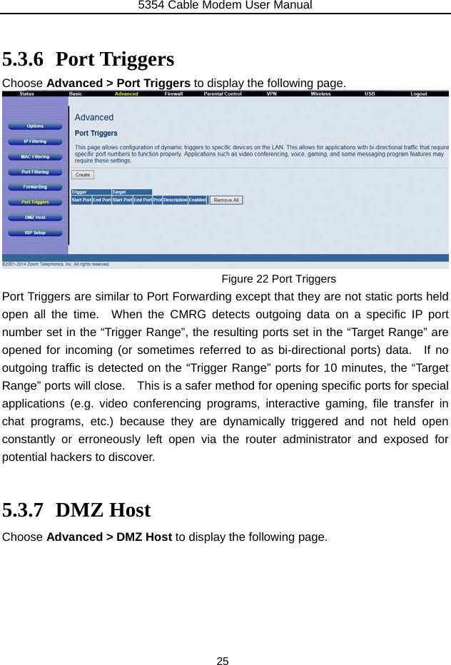 5354 Cable Modem User Manual 25  5.3.6 Port Triggers Choose Advanced &gt; Port Triggers to display the following page.  Figure 22 Port Triggers Port Triggers are similar to Port Forwarding except that they are not static ports held open all the time.  When the CMRG detects outgoing data on a specific IP port number set in the “Trigger Range”, the resulting ports set in the “Target Range” are opened for incoming (or sometimes referred to as bi-directional ports) data.  If no outgoing traffic is detected on the “Trigger Range” ports for 10 minutes, the “Target Range” ports will close.    This is a safer method for opening specific ports for special applications (e.g. video conferencing programs, interactive gaming, file transfer in chat programs, etc.) because they are dynamically triggered and not held open constantly or erroneously left open via the router administrator and exposed for potential hackers to discover.  5.3.7 DMZ Host Choose Advanced &gt; DMZ Host to display the following page.       