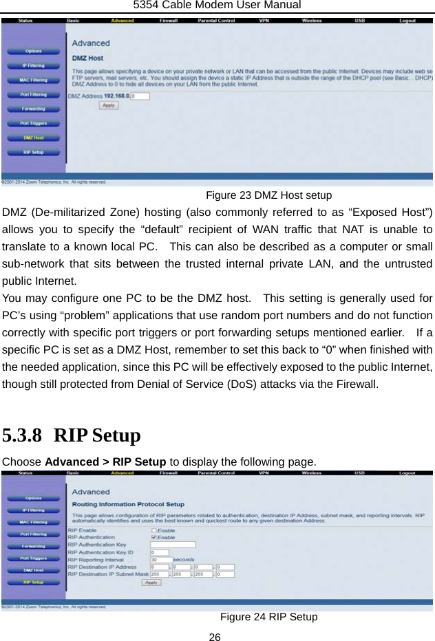 5354 Cable Modem User Manual 26           Figure 23 DMZ Host setup DMZ (De-militarized Zone) hosting (also commonly referred to as “Exposed Host”) allows you to specify the “default” recipient of WAN traffic that NAT is unable to translate to a known local PC.   This can also be described as a computer or small sub-network that sits between the trusted internal private LAN, and the untrusted public Internet. You may configure one PC to be the DMZ host.  This setting is generally used for PC’s using “problem” applications that use random port numbers and do not function correctly with specific port triggers or port forwarding setups mentioned earlier.    If a specific PC is set as a DMZ Host, remember to set this back to “0” when finished with the needed application, since this PC will be effectively exposed to the public Internet, though still protected from Denial of Service (DoS) attacks via the Firewall.  5.3.8 RIP Setup Choose Advanced &gt; RIP Setup to display the following page.         Figure 24 RIP Setup   