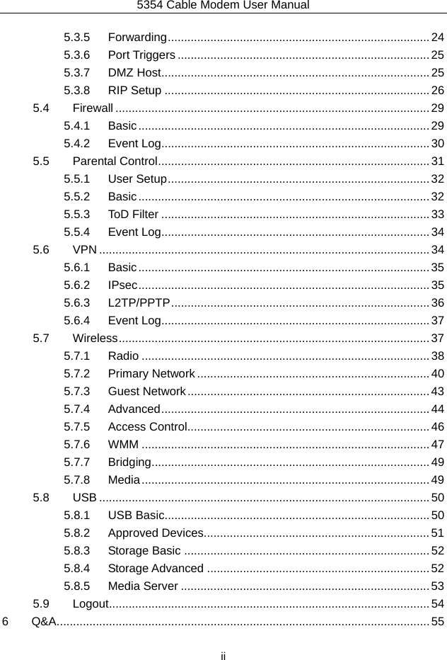 5354 Cable Modem User Manual  ii 5.3.5Forwarding ................................................................................  245.3.6Port Triggers ............................................................................. 255.3.7DMZ Host .................................................................................. 255.3.8RIP Setup ................................................................................. 265.4Firewall ................................................................................................ 295.4.1Basic ......................................................................................... 295.4.2Event Log .................................................................................. 305.5Parental Control ................................................................................... 315.5.1User Setup ................................................................................ 325.5.2Basic ......................................................................................... 325.5.3ToD Filter .................................................................................. 335.5.4Event Log .................................................................................. 345.6VPN ..................................................................................................... 345.6.1Basic ......................................................................................... 355.6.2IPsec .........................................................................................  355.6.3L2TP/PPTP ............................................................................... 365.6.4Event Log .................................................................................. 375.7Wireless ...............................................................................................  375.7.1Radio ........................................................................................ 385.7.2Primary Network ....................................................................... 405.7.3Guest Network .......................................................................... 435.7.4Advanced ..................................................................................  445.7.5Access Control.......................................................................... 465.7.6WMM ........................................................................................ 475.7.7Bridging ..................................................................................... 495.7.8Media ........................................................................................ 495.8USB ..................................................................................................... 505.8.1USB Basic ................................................................................. 505.8.2Approved Devices..................................................................... 515.8.3Storage Basic ........................................................................... 525.8.4Storage Advanced .................................................................... 525.8.5Media Server ............................................................................ 535.9Logout .................................................................................................. 546Q&amp;A .................................................................................................................. 55 