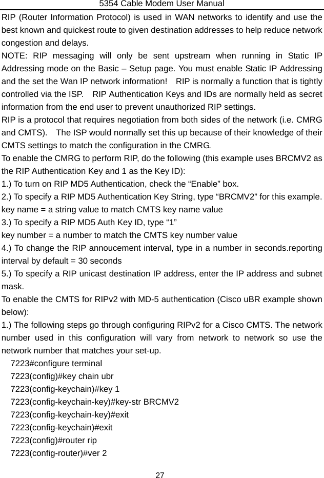 5354 Cable Modem User Manual 27 RIP (Router Information Protocol) is used in WAN networks to identify and use the best known and quickest route to given destination addresses to help reduce network congestion and delays. NOTE: RIP messaging will only be sent upstream when running in Static IP Addressing mode on the Basic – Setup page. You must enable Static IP Addressing and the set the Wan IP network information!    RIP is normally a function that is tightly controlled via the ISP.    RIP Authentication Keys and IDs are normally held as secret information from the end user to prevent unauthorized RIP settings. RIP is a protocol that requires negotiation from both sides of the network (i.e. CMRG and CMTS).    The ISP would normally set this up because of their knowledge of their CMTS settings to match the configuration in the CMRG.     To enable the CMRG to perform RIP, do the following (this example uses BRCMV2 as the RIP Authentication Key and 1 as the Key ID): 1.) To turn on RIP MD5 Authentication, check the “Enable” box. 2.) To specify a RIP MD5 Authentication Key String, type “BRCMV2” for this example. key name = a string value to match CMTS key name value 3.) To specify a RIP MD5 Auth Key ID, type “1” key number = a number to match the CMTS key number value 4.) To change the RIP annoucement interval, type in a number in seconds.reporting interval by default = 30 seconds 5.) To specify a RIP unicast destination IP address, enter the IP address and subnet mask. To enable the CMTS for RIPv2 with MD-5 authentication (Cisco uBR example shown below): 1.) The following steps go through configuring RIPv2 for a Cisco CMTS. The network number used in this configuration will vary from network to network so use the network number that matches your set-up.   7223#configure terminal 7223(config)#key chain ubr   7223(config-keychain)#key 1 7223(config-keychain-key)#key-str BRCMV2   7223(config-keychain-key)#exit  7223(config-keychain)#exit  7223(config)#router rip   7223(config-router)#ver 2   