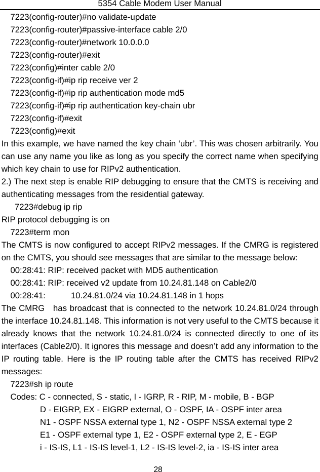 5354 Cable Modem User Manual 28 7223(config-router)#no validate-update   7223(config-router)#passive-interface cable 2/0 7223(config-router)#network 10.0.0.0   7223(config-router)#exit  7223(config)#inter cable 2/0   7223(config-if)#ip rip receive ver 2   7223(config-if)#ip rip authentication mode md5   7223(config-if)#ip rip authentication key-chain ubr   7223(config-if)#exit  7223(config)#exit In this example, we have named the key chain ‘ubr’. This was chosen arbitrarily. You can use any name you like as long as you specify the correct name when specifying which key chain to use for RIPv2 authentication. 2.) The next step is enable RIP debugging to ensure that the CMTS is receiving and authenticating messages from the residential gateway.    7223#debug ip rip  RIP protocol debugging is on   7223#term mon The CMTS is now configured to accept RIPv2 messages. If the CMRG is registered on the CMTS, you should see messages that are similar to the message below: 00:28:41: RIP: received packet with MD5 authentication 00:28:41: RIP: received v2 update from 10.24.81.148 on Cable2/0 00:28:41:      10.24.81.0/24 via 10.24.81.148 in 1 hops The CMRG   has broadcast that is connected to the network 10.24.81.0/24 through the interface 10.24.81.148. This information is not very useful to the CMTS because it already knows that the network 10.24.81.0/24 is connected directly to one of its interfaces (Cable2/0). It ignores this message and doesn’t add any information to the IP routing table. Here is the IP routing table after the CMTS has received RIPv2 messages: 7223#sh ip route Codes: C - connected, S - static, I - IGRP, R - RIP, M - mobile, B - BGP               D - EIGRP, EX - EIGRP external, O - OSPF, IA - OSPF inter area                 N1 - OSPF NSSA external type 1, N2 - OSPF NSSA external type 2        E1 - OSPF external type 1, E2 - OSPF external type 2, E - EGP               i - IS-IS, L1 - IS-IS level-1, L2 - IS-IS level-2, ia - IS-IS inter area 