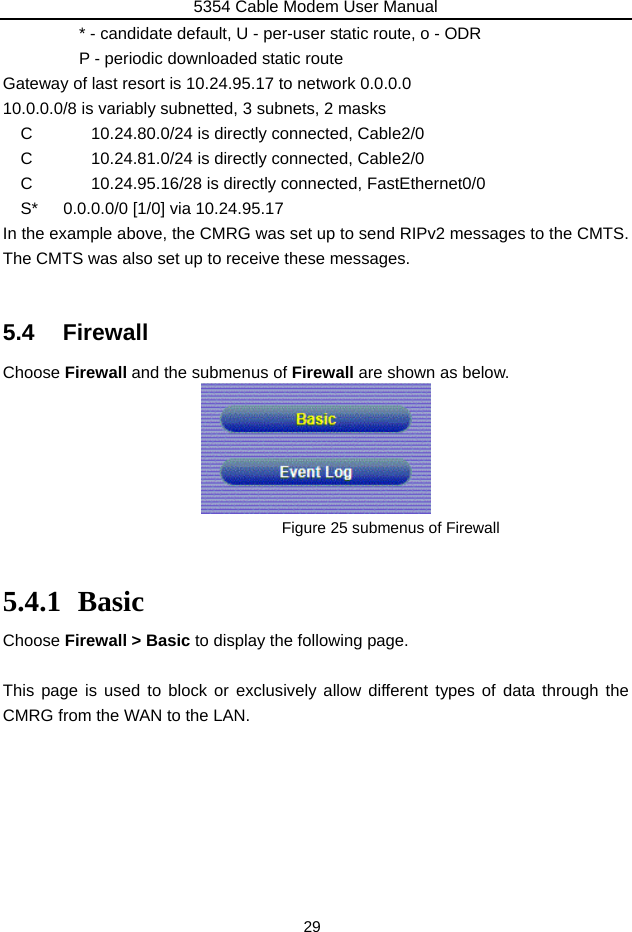 5354 Cable Modem User Manual 29               * - candidate default, U - per-user static route, o - ODR        P - periodic downloaded static route Gateway of last resort is 10.24.95.17 to network 0.0.0.0 10.0.0.0/8 is variably subnetted, 3 subnets, 2 masks C       10.24.80.0/24 is directly connected, Cable2/0 C       10.24.81.0/24 is directly connected, Cable2/0 C       10.24.95.16/28 is directly connected, FastEthernet0/0 S*   0.0.0.0/0 [1/0] via 10.24.95.17 In the example above, the CMRG was set up to send RIPv2 messages to the CMTS. The CMTS was also set up to receive these messages.  5.4 Firewall Choose Firewall and the submenus of Firewall are shown as below.  Figure 25 submenus of Firewall  5.4.1 Basic Choose Firewall &gt; Basic to display the following page.  This page is used to block or exclusively allow different types of data through the CMRG from the WAN to the LAN.        