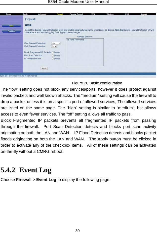 5354 Cable Modem User Manual 30             Figure 26 Basic configuration The “low” setting does not block any services/ports, however it does protect against invalid packets and well known attacks. The “medium” setting will cause the firewall to drop a packet unless it is on a specific port of allowed services, The allowed services are listed on the same page. The “high” setting is similar to “medium”, but allows access to even fewer services. The “off” setting allows all traffic to pass. Block Fragmented IP packets prevents all fragmented IP packets from passing through the firewall.  Port Scan Detection detects and blocks port scan activity originating on both the LAN and WAN.    IP Flood Detection detects and blocks packet floods originating on both the LAN and WAN.    The Apply button must be clicked in order to activate any of the checkbox items.  All of these settings can be activated on-the-fly without a CMRG reboot.  5.4.2 Event Log Choose Firewall &gt; Event Log to display the following page.        