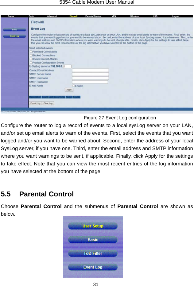 5354 Cable Modem User Manual 31               Figure 27 Event Log configuration Configure the router to log a record of events to a local sysLog server on your LAN, and/or set up email alerts to warn of the events. First, select the events that you want logged and/or you want to be warned about. Second, enter the address of your local SysLog server, if you have one. Third, enter the email address and SMTP information where you want warnings to be sent, if applicable. Finally, click Apply for the settings to take effect. Note that you can view the most recent entries of the log information you have selected at the bottom of the page.  5.5 Parental Control Choose  Parental Control and the submenus of Parental Control are shown as below.         