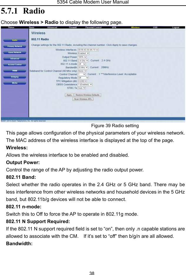 5354 Cable Modem User Manual 38 5.7.1 RadioChoose Wireless &gt; Radio to display the following page. Figure 39 Radio setting This page allows configuration of the physical parameters of your wireless network. The MAC address of the wireless interface is displayed at the top of the page. Wireless: Allows the wireless interface to be enabled and disabled. Output Power: Control the range of the AP by adjusting the radio output power. 802.11 Band: Select whether the radio operates in the 2.4 GHz or 5 GHz band. There may be less interference from other wireless networks and household devices in the 5 GHz band, but 802.11b/g devices will not be able to connect. 802.11 n-mode: Switch this to Off to force the AP to operate in 802.11g mode. 802.11 N Support Required: If the 802.11 N support required field is set to “on”, then only .n capable stations are allowed to associate with the CM.  If it’s set to “off” then b/g/n are all allowed. Bandwidth: 