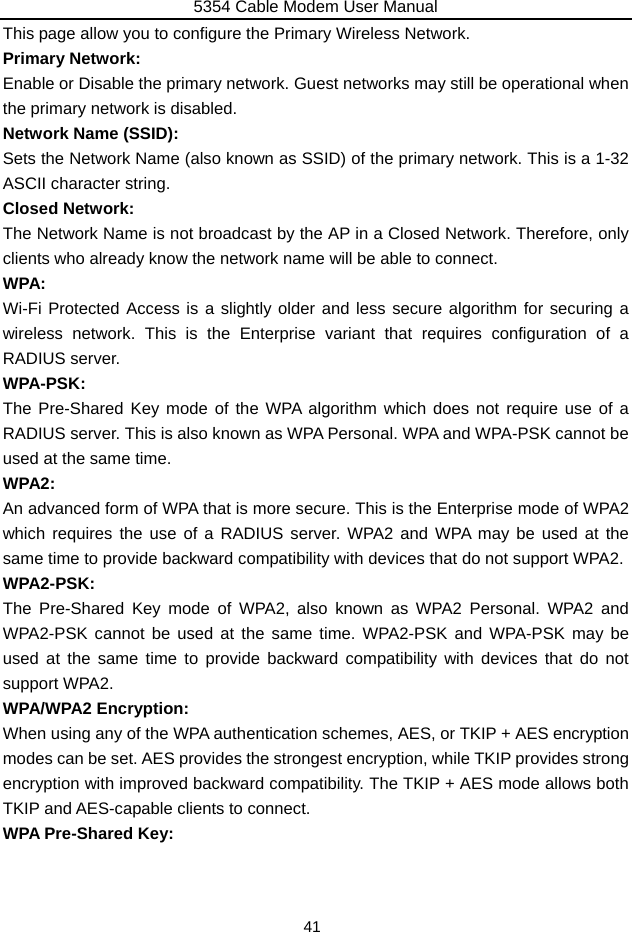 5354 Cable Modem User Manual 41 This page allow you to configure the Primary Wireless Network. Primary Network: Enable or Disable the primary network. Guest networks may still be operational when the primary network is disabled. Network Name (SSID): Sets the Network Name (also known as SSID) of the primary network. This is a 1-32 ASCII character string. Closed Network: The Network Name is not broadcast by the AP in a Closed Network. Therefore, only clients who already know the network name will be able to connect. WPA: Wi-Fi Protected Access is a slightly older and less secure algorithm for securing a wireless network. This is the Enterprise variant that requires configuration of a RADIUS server. WPA-PSK: The Pre-Shared Key mode of the WPA algorithm which does not require use of a RADIUS server. This is also known as WPA Personal. WPA and WPA-PSK cannot be used at the same time. WPA2: An advanced form of WPA that is more secure. This is the Enterprise mode of WPA2 which requires the use of a RADIUS server. WPA2 and WPA may be used at the same time to provide backward compatibility with devices that do not support WPA2. WPA2-PSK: The Pre-Shared Key mode of WPA2, also known as WPA2 Personal. WPA2 and WPA2-PSK cannot be used at the same time. WPA2-PSK and WPA-PSK may be used at the same time to provide backward compatibility with devices that do not support WPA2. WPA/WPA2 Encryption: When using any of the WPA authentication schemes, AES, or TKIP + AES encryption modes can be set. AES provides the strongest encryption, while TKIP provides strong encryption with improved backward compatibility. The TKIP + AES mode allows both TKIP and AES-capable clients to connect. WPA Pre-Shared Key: 