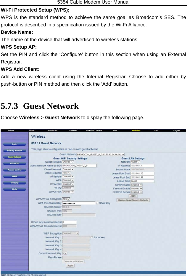 5354 Cable Modem User Manual 43 Wi-Fi Protected Setup (WPS); WPS is the standard method to achieve the same goal as Broadcom’s SES. The protocol is described in a specification issued by the Wi-Fi Alliance. Device Name: The name of the device that will advertised to wireless stations. WPS Setup AP: Set the PIN and click the ‘Configure’ button in this section when using an External Registrar. WPS Add Client:  Add a new wireless client using the Internal Registrar. Choose to add either by push-button or PIN method and then click the ‘Add’ button.  5.7.3 Guest Network Choose Wireless &gt; Guest Network to display the following page.                     