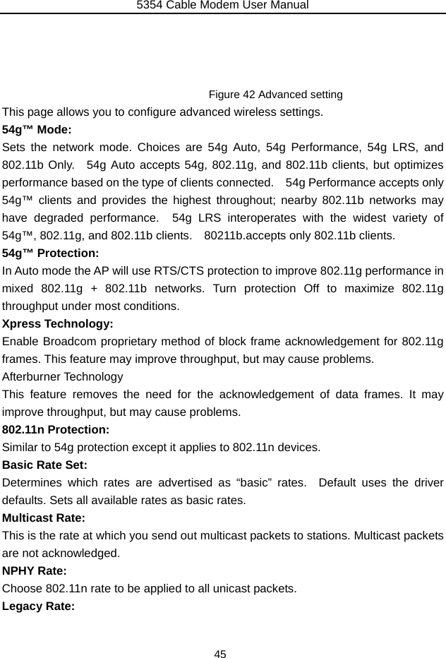 5354 Cable Modem User Manual 45     Figure 42 Advanced setting This page allows you to configure advanced wireless settings. 54g™ Mode: Sets the network mode. Choices are 54g Auto, 54g Performance, 54g LRS, and 802.11b Only.  54g Auto accepts 54g, 802.11g, and 802.11b clients, but optimizes performance based on the type of clients connected.    54g Performance accepts only 54g™ clients and provides the highest throughout; nearby 802.11b networks may have degraded performance.  54g LRS interoperates with the widest variety of 54g™, 802.11g, and 802.11b clients.    80211b.accepts only 802.11b clients. 54g™ Protection: In Auto mode the AP will use RTS/CTS protection to improve 802.11g performance in mixed 802.11g + 802.11b networks. Turn protection Off to maximize 802.11g throughput under most conditions. Xpress Technology: Enable Broadcom proprietary method of block frame acknowledgement for 802.11g frames. This feature may improve throughput, but may cause problems. Afterburner Technology This feature removes the need for the acknowledgement of data frames. It may improve throughput, but may cause problems. 802.11n Protection: Similar to 54g protection except it applies to 802.11n devices. Basic Rate Set: Determines which rates are advertised as “basic” rates.  Default uses the driver defaults. Sets all available rates as basic rates. Multicast Rate: This is the rate at which you send out multicast packets to stations. Multicast packets are not acknowledged. NPHY Rate: Choose 802.11n rate to be applied to all unicast packets. Legacy Rate: 