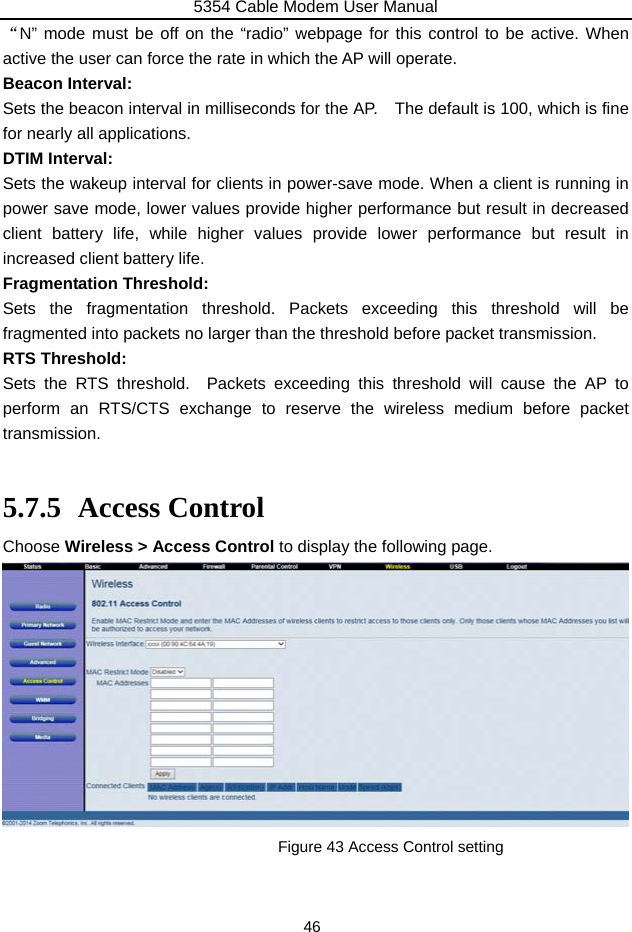 5354 Cable Modem User Manual 46 “N” mode must be off on the “radio” webpage for this control to be active. When active the user can force the rate in which the AP will operate. Beacon Interval: Sets the beacon interval in milliseconds for the AP.    The default is 100, which is fine for nearly all applications. DTIM Interval: Sets the wakeup interval for clients in power-save mode. When a client is running in power save mode, lower values provide higher performance but result in decreased client battery life, while higher values provide lower performance but result in increased client battery life. Fragmentation Threshold: Sets the fragmentation threshold. Packets exceeding this threshold will be fragmented into packets no larger than the threshold before packet transmission. RTS Threshold: Sets the RTS threshold.  Packets exceeding this threshold will cause the AP to perform an RTS/CTS exchange to reserve the wireless medium before packet transmission.  5.7.5 Access Control Choose Wireless &gt; Access Control to display the following page.            Figure 43 Access Control setting 