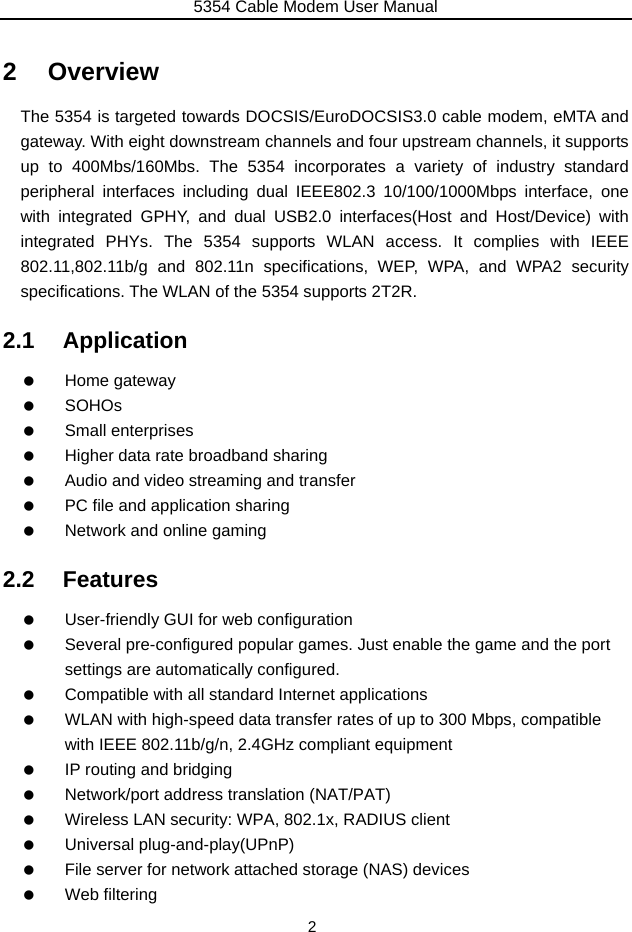 5354 Cable Modem User Manual 2 2 Overview The 5354 is targeted towards DOCSIS/EuroDOCSIS3.0 cable modem, eMTA and gateway. With eight downstream channels and four upstream channels, it supports up to 400Mbs/160Mbs. The 5354 incorporates a variety of industry standard peripheral interfaces including dual IEEE802.3 10/100/1000Mbps interface, one with integrated GPHY, and dual USB2.0 interfaces(Host and Host/Device) with integrated PHYs. The 5354 supports WLAN access. It complies with IEEE 802.11,802.11b/g and 802.11n specifications, WEP, WPA, and WPA2 security specifications. The WLAN of the 5354 supports 2T2R. 2.1 Application   Home gateway   SOHOs   Small enterprises    Higher data rate broadband sharing    Audio and video streaming and transfer    PC file and application sharing    Network and online gaming 2.2 Features    User-friendly GUI for web configuration    Several pre-configured popular games. Just enable the game and the port settings are automatically configured.    Compatible with all standard Internet applications    WLAN with high-speed data transfer rates of up to 300 Mbps, compatible with IEEE 802.11b/g/n, 2.4GHz compliant equipment    IP routing and bridging    Network/port address translation (NAT/PAT)    Wireless LAN security: WPA, 802.1x, RADIUS client   Universal plug-and-play(UPnP)    File server for network attached storage (NAS) devices   Web filtering 