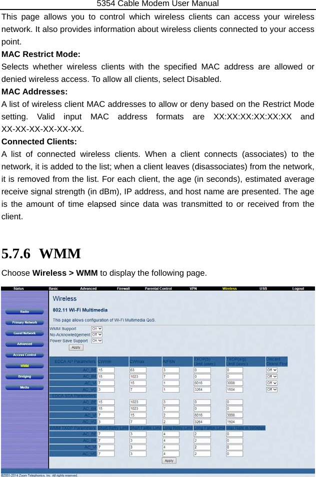 5354 Cable Modem User Manual 47 This page allows you to control which wireless clients can access your wireless network. It also provides information about wireless clients connected to your access point. MAC Restrict Mode: Selects whether wireless clients with the specified MAC address are allowed or denied wireless access. To allow all clients, select Disabled. MAC Addresses: A list of wireless client MAC addresses to allow or deny based on the Restrict Mode setting. Valid input MAC address formats are XX:XX:XX:XX:XX:XX and XX-XX-XX-XX-XX-XX.   Connected Clients:   A list of connected wireless clients. When a client connects (associates) to the network, it is added to the list; when a client leaves (disassociates) from the network, it is removed from the list. For each client, the age (in seconds), estimated average receive signal strength (in dBm), IP address, and host name are presented. The age is the amount of time elapsed since data was transmitted to or received from the client.  5.7.6 WMM Choose Wireless &gt; WMM to display the following page.               