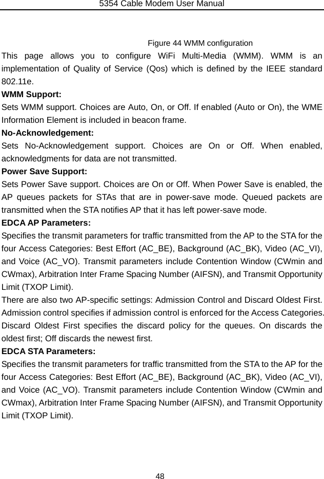 5354 Cable Modem User Manual 48   Figure 44 WMM configuration This page allows you to configure WiFi Multi-Media (WMM). WMM is an implementation of Quality of Service (Qos) which is defined by the IEEE standard 802.11e. WMM Support: Sets WMM support. Choices are Auto, On, or Off. If enabled (Auto or On), the WME Information Element is included in beacon frame. No-Acknowledgement: Sets No-Acknowledgement support. Choices are On or Off. When enabled, acknowledgments for data are not transmitted. Power Save Support: Sets Power Save support. Choices are On or Off. When Power Save is enabled, the AP queues packets for STAs that are in power-save mode. Queued packets are transmitted when the STA notifies AP that it has left power-save mode. EDCA AP Parameters: Specifies the transmit parameters for traffic transmitted from the AP to the STA for the four Access Categories: Best Effort (AC_BE), Background (AC_BK), Video (AC_VI), and Voice (AC_VO). Transmit parameters include Contention Window (CWmin and CWmax), Arbitration Inter Frame Spacing Number (AIFSN), and Transmit Opportunity Limit (TXOP Limit). There are also two AP-specific settings: Admission Control and Discard Oldest First.   Admission control specifies if admission control is enforced for the Access Categories.   Discard Oldest First specifies the discard policy for the queues. On discards the oldest first; Off discards the newest first. EDCA STA Parameters: Specifies the transmit parameters for traffic transmitted from the STA to the AP for the four Access Categories: Best Effort (AC_BE), Background (AC_BK), Video (AC_VI), and Voice (AC_VO). Transmit parameters include Contention Window (CWmin and CWmax), Arbitration Inter Frame Spacing Number (AIFSN), and Transmit Opportunity Limit (TXOP Limit).  