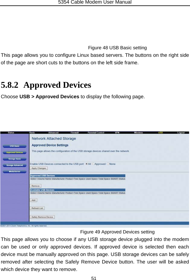 5354 Cable Modem User Manual 51      Figure 48 USB Basic setting This page allows you to configure Linux based servers. The buttons on the right side of the page are short cuts to the buttons on the left side frame.  5.8.2 Approved Devices Choose USB &gt; Approved Devices to display the following page.                  Figure 49 Approved Devices setting This page allows you to choose if any USB storage device plugged into the modem can be used or only approved devices. If approved device is selected then each device must be manually approved on this page. USB storage devices can be safely removed after selecting the Safely Remove Device button. The user will be asked which device they want to remove. 