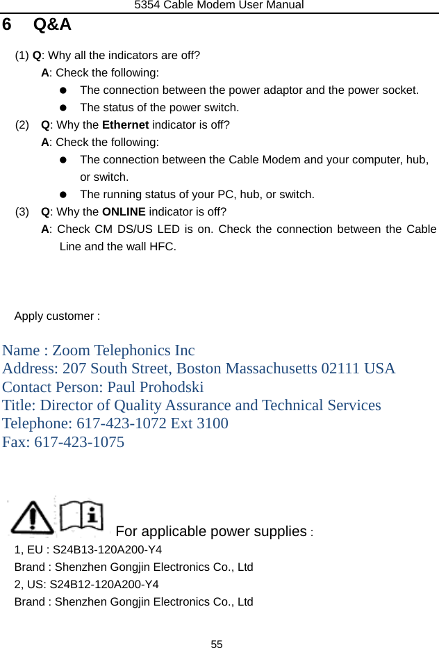 5354 Cable Modem User Manual 55 6 Q&amp;A (1)  Q: Why all the indicators are off? A: Check the following:    The connection between the power adaptor and the power socket.    The status of the power switch. (2)   Q: Why the Ethernet indicator is off? A: Check the following:    The connection between the Cable Modem and your computer, hub, or switch.    The running status of your PC, hub, or switch. (3)   Q: Why the ONLINE indicator is off? A: Check CM DS/US LED is on. Check the connection between the Cable Line and the wall HFC.    Apply customer :    Name : Zoom Telephonics Inc Address: 207 South Street, Boston Massachusetts 02111 USA Contact Person: Paul Prohodski Title: Director of Quality Assurance and Technical Services Telephone: 617-423-1072 Ext 3100 Fax: 617-423-1075                    For applicable power supplies :   1, EU : S24B13-120A200-Y4 Brand : Shenzhen Gongjin Electronics Co., Ltd 2, US: S24B12-120A200-Y4 Brand : Shenzhen Gongjin Electronics Co., Ltd  