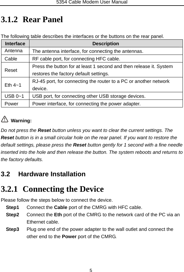 5354 Cable Modem User Manual 5  3.1.2 Rear Panel  The following table describes the interfaces or the buttons on the rear panel. Interface   Description Antenna  The antenna interface, for connecting the antennas. Cable  RF cable port, for connecting HFC cable. Reset  Press the button for at least 1 second and then release it. System restores the factory default settings. Eth 4~1  RJ-45 port, for connecting the router to a PC or another network device. USB 0~1  USB port, for connecting other USB storage devices. Power  Power interface, for connecting the power adapter.   Warning: Do not press the Reset button unless you want to clear the current settings. The Reset button is in a small circular hole on the rear panel. If you want to restore the default settings, please press the Reset button gently for 1 second with a fine needle inserted into the hole and then release the button. The system reboots and returns to the factory defaults. 3.2 Hardware Installation 3.2.1 Connecting the Device Please follow the steps below to connect the device.   Step1  Connect the Cable port of the CMRG with HFC cable. Step2  Connect the Eth port of the CMRG to the network card of the PC via an Ethernet cable. Step3  Plug one end of the power adapter to the wall outlet and connect the other end to the Power port of the CMRG.    