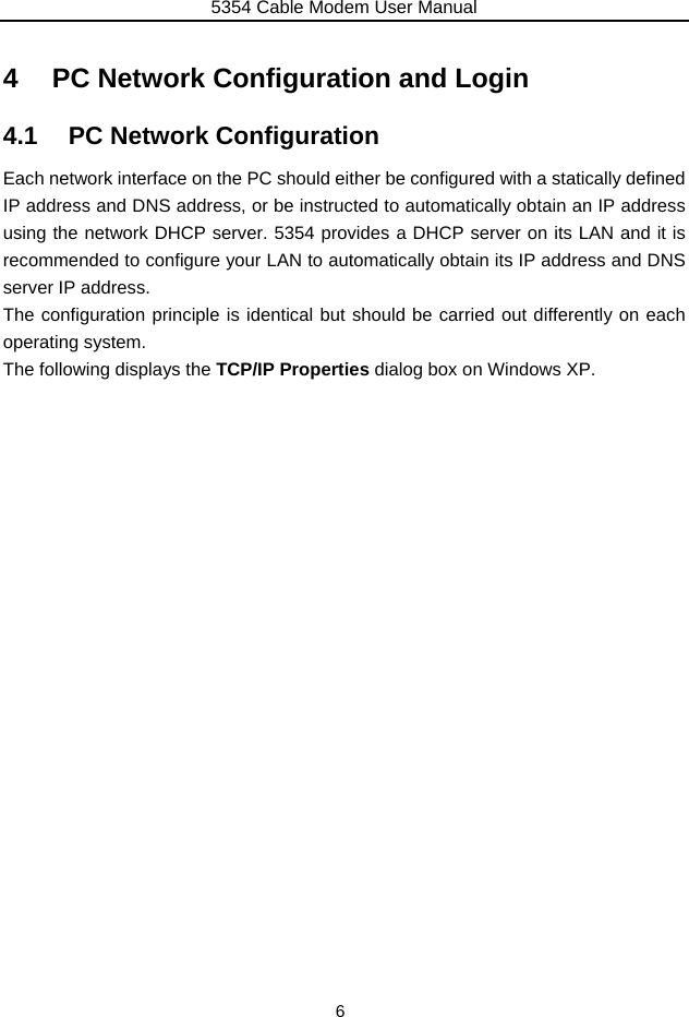 5354 Cable Modem User Manual 6 4  PC Network Configuration and Login 4.1  PC Network Configuration Each network interface on the PC should either be configured with a statically defined IP address and DNS address, or be instructed to automatically obtain an IP address using the network DHCP server. 5354 provides a DHCP server on its LAN and it is recommended to configure your LAN to automatically obtain its IP address and DNS server IP address. The configuration principle is identical but should be carried out differently on each operating system. The following displays the TCP/IP Properties dialog box on Windows XP. 