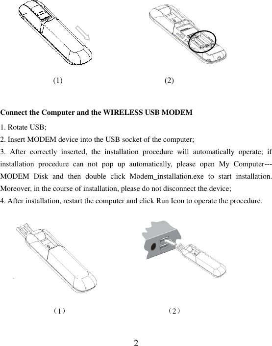  2                     (1)                         (2)                   Connect the Computer and the WIRELESS USB MODEM     1. Rotate USB;   2. Insert MODEM device into the USB socket of the computer; 3.  After  correctly  inserted,  the  installation  procedure  will  automatically  operate;  if installation  procedure  can  not  pop  up  automatically,  please  open  My  Computer--- MODEM  Disk  and  then  double  click  Modem_installation.exe  to  start  installation. Moreover, in the course of installation, please do not disconnect the device; 4. After installation, restart the computer and click Run Icon to operate the procedure.         （1）                         （2）  