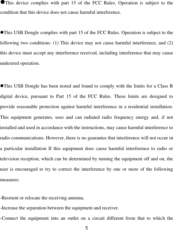  5 This  device  complies  with  part  15  of  the  FCC  Rules.  Operation  is  subject  to  the condition that this device does not cause harmful interference.  This USB Dongle complies with part 15 of the FCC Rules. Operation is subject to the following two conditions: (1) This device may not cause harmful interference, and (2) this device must accept any interference received, including interference that may cause undesired operation.  This USB Dongle has been tested and found to comply with the limits for a Class B digital  device,  pursuant  to  Part  15  of  the  FCC  Rules.  These  limits  are  designed  to provide reasonable protection against harmful interference in a residential installation. This  equipment  generates,  uses  and  can  radiated  radio  frequency  energy  and,  if  not installed and used in accordance with the instructions, may cause harmful interference to radio communications. However, there is no guarantee that interference will not occur in a particular  installation  If  this  equipment  does  cause  harmful  interference  to  radio  or television reception, which can be determined by turning the equipment off and on, the user is encouraged to  try to correct  the  interference by one or more of  the  following measures:  -Reorient or relocate the receiving antenna. -Increase the separation between the equipment and receiver. -Connect  the  equipment  into  an  outlet  on  a  circuit  different  from  that  to  which  the 