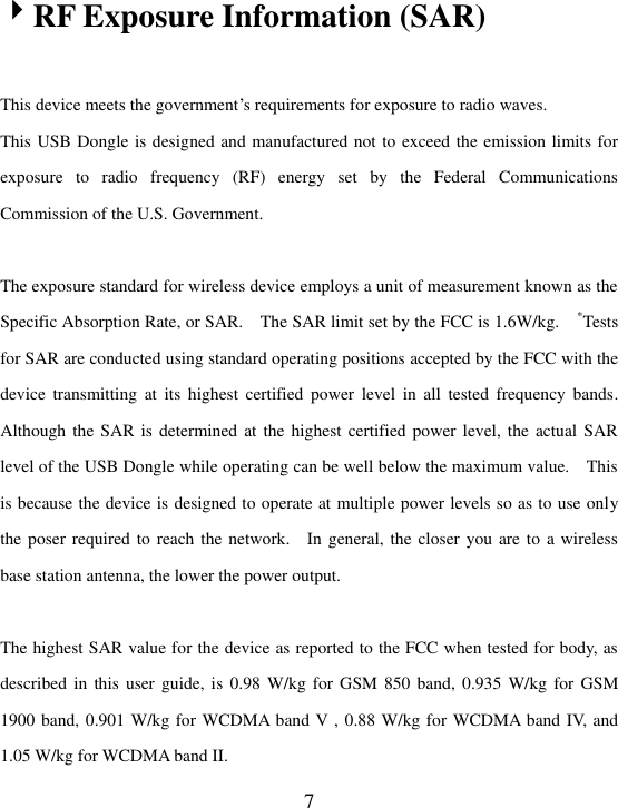  7 RF Exposure Information (SAR)    This device meets the government’s requirements for exposure to radio waves. This USB Dongle is designed and manufactured not to exceed the emission limits for exposure  to  radio  frequency  (RF)  energy  set  by  the  Federal  Communications Commission of the U.S. Government.      The exposure standard for wireless device employs a unit of measurement known as the Specific Absorption Rate, or SAR.    The SAR limit set by the FCC is 1.6W/kg.    *Tests for SAR are conducted using standard operating positions accepted by the FCC with the device  transmitting  at  its  highest  certified  power  level  in  all  tested  frequency  bands.   Although the SAR is  determined at the  highest certified power level,  the actual SAR level of the USB Dongle while operating can be well below the maximum value.    This is because the device is designed to operate at multiple power levels so as to use only the poser required to reach the network.    In general, the closer you are to a wireless base station antenna, the lower the power output.  The highest SAR value for the device as reported to the FCC when tested for body, as described in this user  guide,  is  0.98  W/kg for GSM 850 band, 0.935 W/kg for  GSM 1900 band, 0.901 W/kg for WCDMA band V , 0.88 W/kg for WCDMA band IV, and 1.05 W/kg for WCDMA band II.   