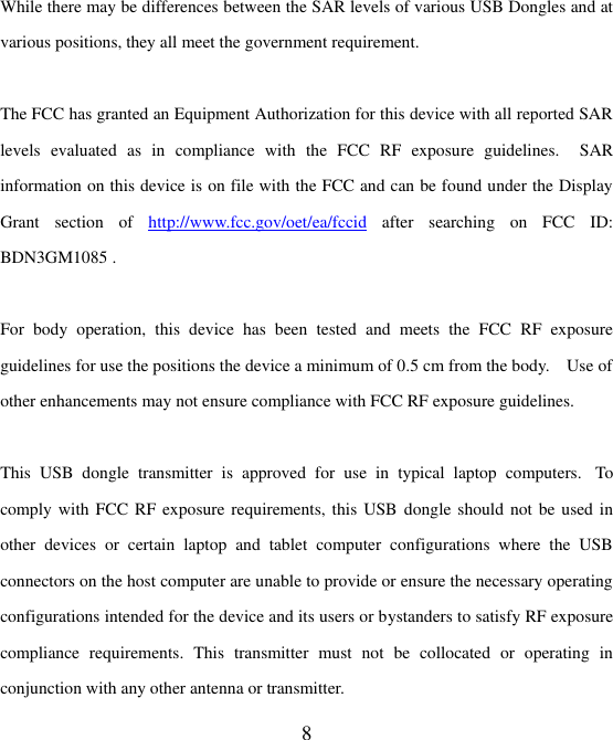  8   While there may be differences between the SAR levels of various USB Dongles and at various positions, they all meet the government requirement.  The FCC has granted an Equipment Authorization for this device with all reported SAR levels  evaluated  as  in  compliance  with  the  FCC  RF  exposure  guidelines.    SAR information on this device is on file with the FCC and can be found under the Display Grant  section  of  http://www.fcc.gov/oet/ea/fccid  after  searching  on  FCC  ID: BDN3GM1085 .  For  body  operation,  this  device  has  been  tested  and  meets  the  FCC  RF  exposure guidelines for use the positions the device a minimum of 0.5 cm from the body.    Use of other enhancements may not ensure compliance with FCC RF exposure guidelines.  This  USB  dongle  transmitter  is  approved  for  use  in  typical  laptop  computers.   To comply with FCC  RF exposure requirements, this USB dongle should  not be used in other  devices  or  certain  laptop  and  tablet  computer  configurations  where  the  USB connectors on the host computer are unable to provide or ensure the necessary operating configurations intended for the device and its users or bystanders to satisfy RF exposure compliance  requirements.  This  transmitter  must  not  be  collocated  or  operating  in conjunction with any other antenna or transmitter. 