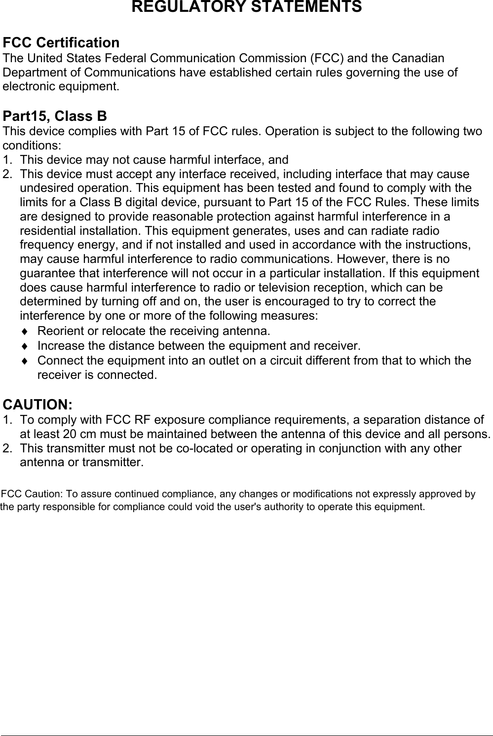   REGULATORY STATEMENTS  FCC Certification The United States Federal Communication Commission (FCC) and the Canadian Department of Communications have established certain rules governing the use of electronic equipment.  Part15, Class B This device complies with Part 15 of FCC rules. Operation is subject to the following two conditions: 1.  This device may not cause harmful interface, and 2.  This device must accept any interface received, including interface that may cause undesired operation. This equipment has been tested and found to comply with the limits for a Class B digital device, pursuant to Part 15 of the FCC Rules. These limits are designed to provide reasonable protection against harmful interference in a residential installation. This equipment generates, uses and can radiate radio frequency energy, and if not installed and used in accordance with the instructions, may cause harmful interference to radio communications. However, there is no guarantee that interference will not occur in a particular installation. If this equipment does cause harmful interference to radio or television reception, which can be determined by turning off and on, the user is encouraged to try to correct the interference by one or more of the following measures: ♦  Reorient or relocate the receiving antenna. ♦  Increase the distance between the equipment and receiver. ♦  Connect the equipment into an outlet on a circuit different from that to which the receiver is connected.  CAUTION: 1.  To comply with FCC RF exposure compliance requirements, a separation distance of at least 20 cm must be maintained between the antenna of this device and all persons. 2.  This transmitter must not be co-located or operating in conjunction with any other antenna or transmitter. FCC Caution: To assure continued compliance, any changes or modifications not expressly approved by the party responsible for compliance could void the user&apos;s authority to operate this equipment. 