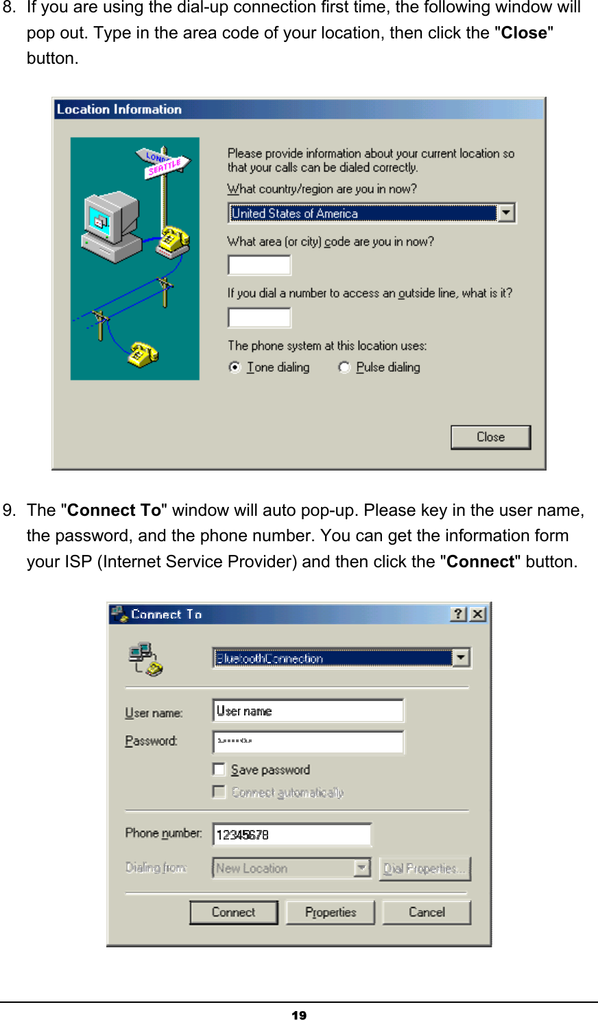   198.  If you are using the dial-up connection first time, the following window will pop out. Type in the area code of your location, then click the &quot;Close&quot; button.  9. The &quot;Connect To&quot; window will auto pop-up. Please key in the user name, the password, and the phone number. You can get the information form your ISP (Internet Service Provider) and then click the &quot;Connect&quot; button.  