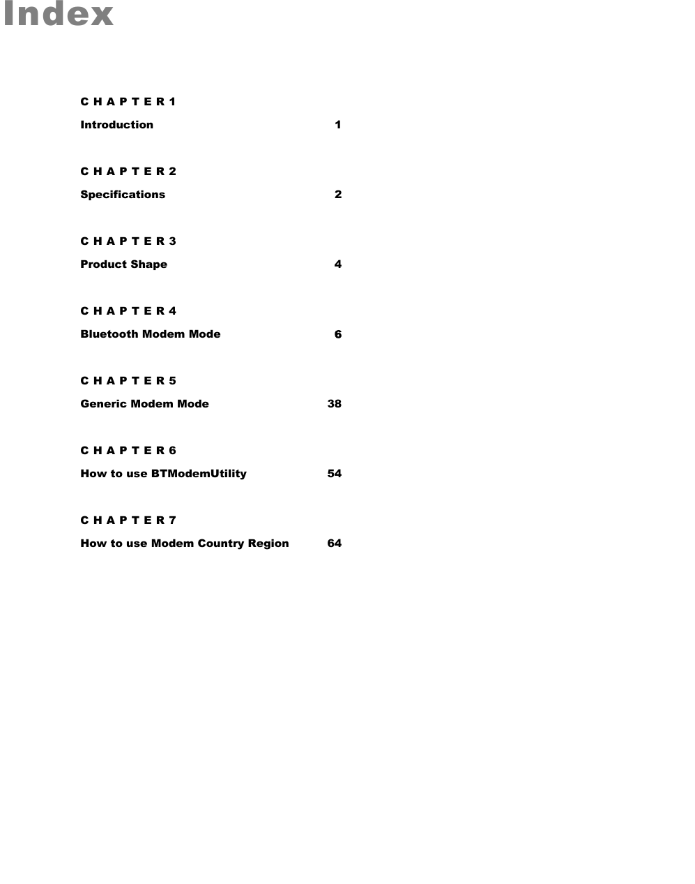   Index CHAPTER1 Introduction 1 CHAPTER2 Specifications 2 CHAPTER3 Product Shape  4 CHAPTER4 Bluetooth Modem Mode 6 CHAPTER5 Generic Modem Mode  38 CHAPTER6 How to use BTModemUtility  54 CHAPTER7 How to use Modem Country Region  64  