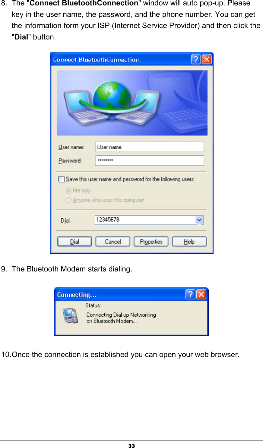   338. The &quot;Connect BluetoothConnection&quot; window will auto pop-up. Please key in the user name, the password, and the phone number. You can get the information form your ISP (Internet Service Provider) and then click the &quot;Dial&quot; button.  9.  The Bluetooth Modem starts dialing.  10. Once the connection is established you can open your web browser. 