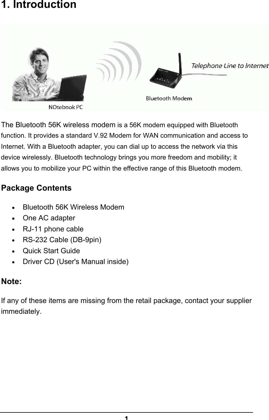   11. Introduction  The Bluetooth 56K wireless modem is a 56K modem equipped with Bluetooth function. It provides a standard V.92 Modem for WAN communication and access to Internet. With a Bluetooth adapter, you can dial up to access the network via this device wirelessly. Bluetooth technology brings you more freedom and mobility; it allows you to mobilize your PC within the effective range of this Bluetooth modem. Package Contents • Bluetooth 56K Wireless Modem  • One AC adapter  • RJ-11 phone cable  • RS-232 Cable (DB-9pin)  • Quick Start Guide  • Driver CD (User&apos;s Manual inside)  Note: If any of these items are missing from the retail package, contact your supplier immediately. 