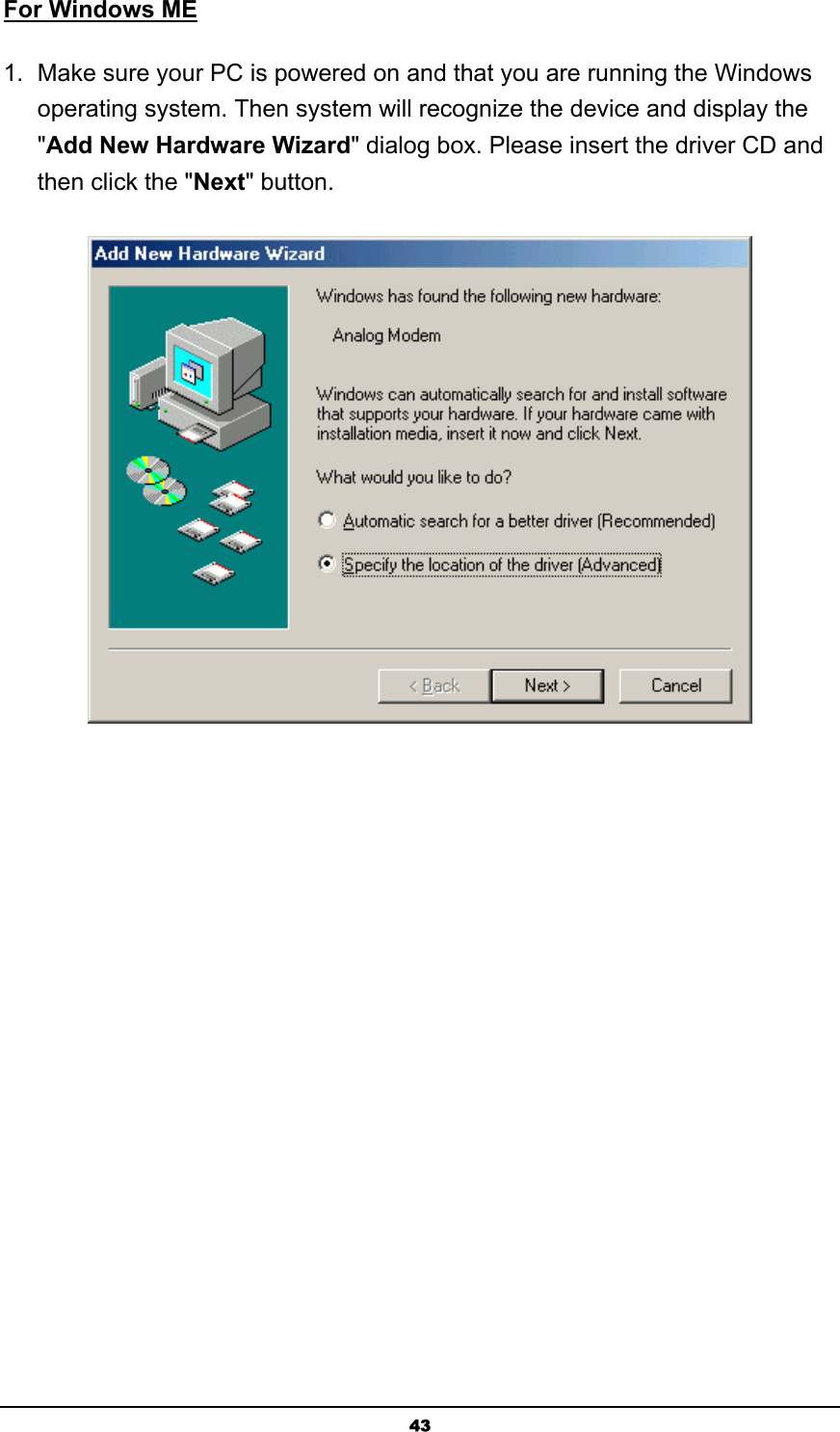   43For Windows ME 1.  Make sure your PC is powered on and that you are running the Windows operating system. Then system will recognize the device and display the &quot;Add New Hardware Wizard&quot; dialog box. Please insert the driver CD and then click the &quot;Next&quot; button.  