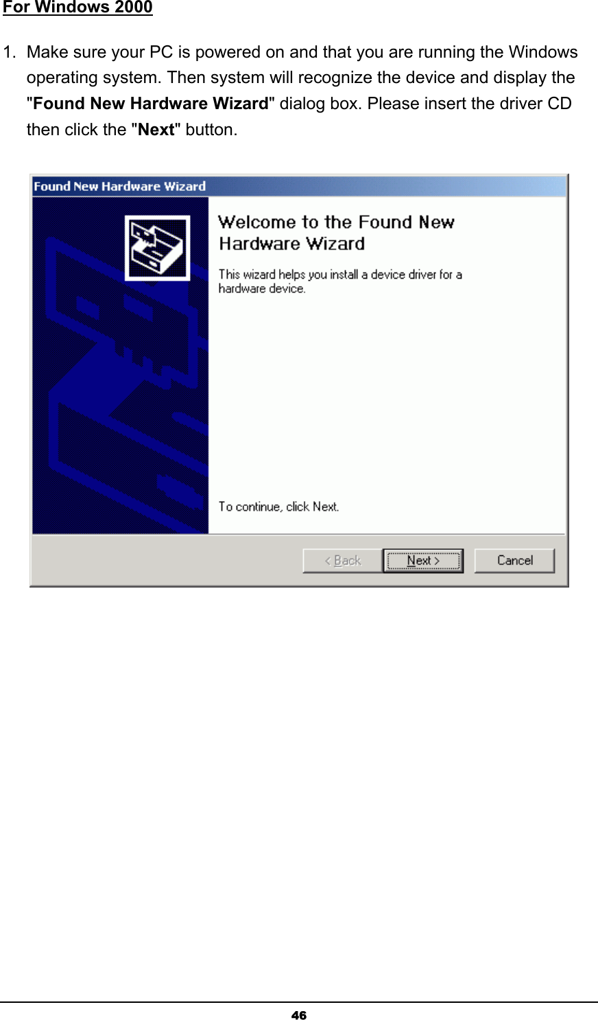   46For Windows 2000 1.  Make sure your PC is powered on and that you are running the Windows operating system. Then system will recognize the device and display the &quot;Found New Hardware Wizard&quot; dialog box. Please insert the driver CD then click the &quot;Next&quot; button.  