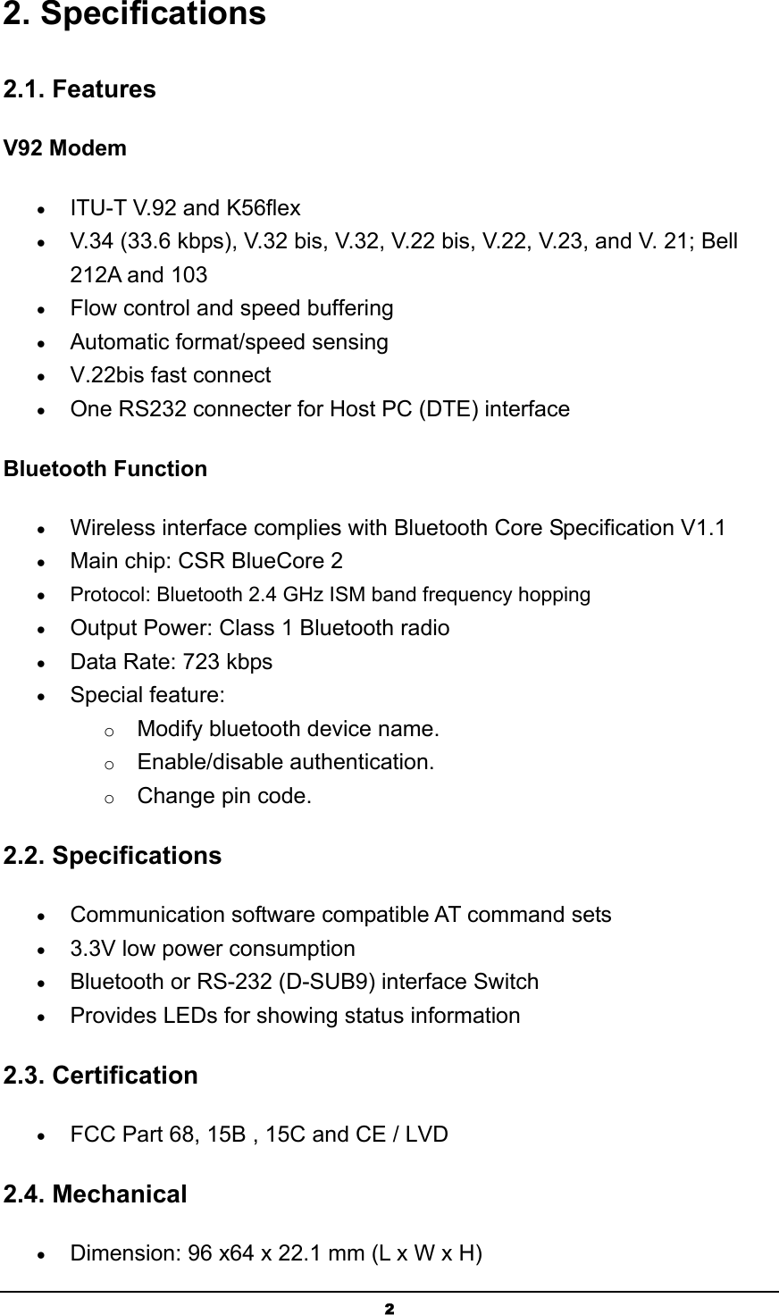   22. Specifications 2.1. Features V92 Modem • ITU-T V.92 and K56flex  • V.34 (33.6 kbps), V.32 bis, V.32, V.22 bis, V.22, V.23, and V. 21; Bell 212A and 103  • Flow control and speed buffering  • Automatic format/speed sensing  • V.22bis fast connect  • One RS232 connecter for Host PC (DTE) interface  Bluetooth Function • Wireless interface complies with Bluetooth Core Specification V1.1   • Main chip: CSR BlueCore 2  • Protocol: Bluetooth 2.4 GHz ISM band frequency hopping  • Output Power: Class 1 Bluetooth radio   • Data Rate: 723 kbps  • Special feature: o Modify bluetooth device name. o Enable/disable authentication. o Change pin code. 2.2. Specifications • Communication software compatible AT command sets  • 3.3V low power consumption  • Bluetooth or RS-232 (D-SUB9) interface Switch  • Provides LEDs for showing status information  2.3. Certification • FCC Part 68, 15B , 15C and CE / LVD 2.4. Mechanical • Dimension: 96 x64 x 22.1 mm (L x W x H)  