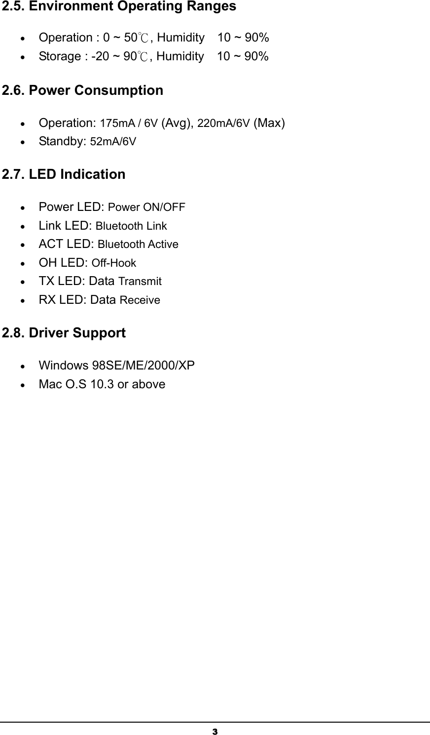   32.5. Environment Operating Ranges   • Operation : 0 ~ 50℃, Humidity    10 ~ 90%   • Storage : -20 ~ 90℃, Humidity    10 ~ 90%   2.6. Power Consumption • Operation: 175mA / 6V (Avg), 220mA/6V (Max)  • Standby: 52mA/6V  2.7. LED Indication • Power LED: Power ON/OFF  • Link LED: Bluetooth Link  • ACT LED: Bluetooth Active  • OH LED: Off-Hook  • TX LED: Data Transmit  • RX LED: Data Receive   2.8. Driver Support  • Windows 98SE/ME/2000/XP • Mac O.S 10.3 or above 