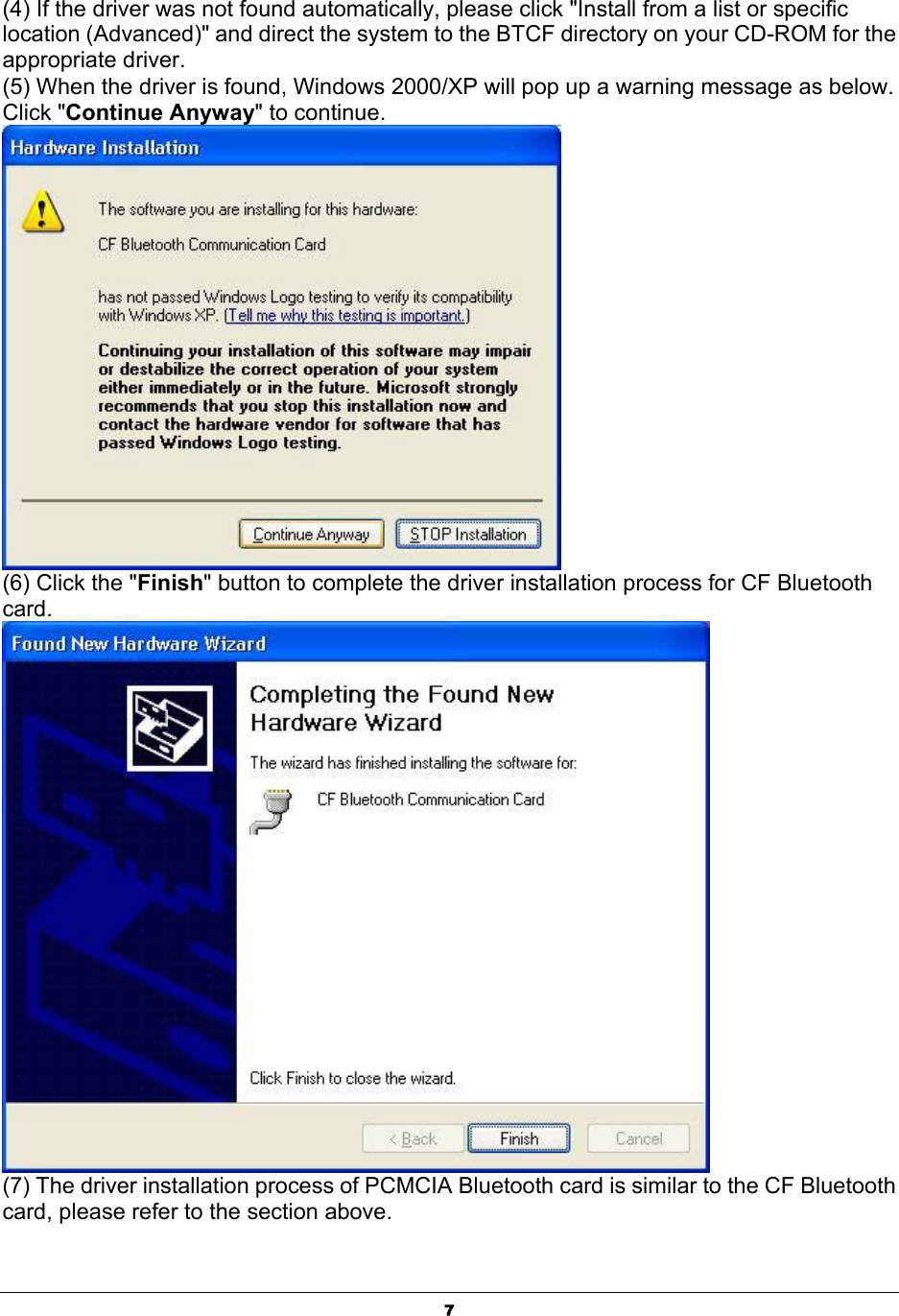   7(4) If the driver was not found automatically, please click &quot;Install from a list or specific location (Advanced)&quot; and direct the system to the BTCF directory on your CD-ROM for the appropriate driver. (5) When the driver is found, Windows 2000/XP will pop up a warning message as below. Click &quot;Continue Anyway&quot; to continue.  (6) Click the &quot;Finish&quot; button to complete the driver installation process for CF Bluetooth card.  (7) The driver installation process of PCMCIA Bluetooth card is similar to the CF Bluetooth card, please refer to the section above. 