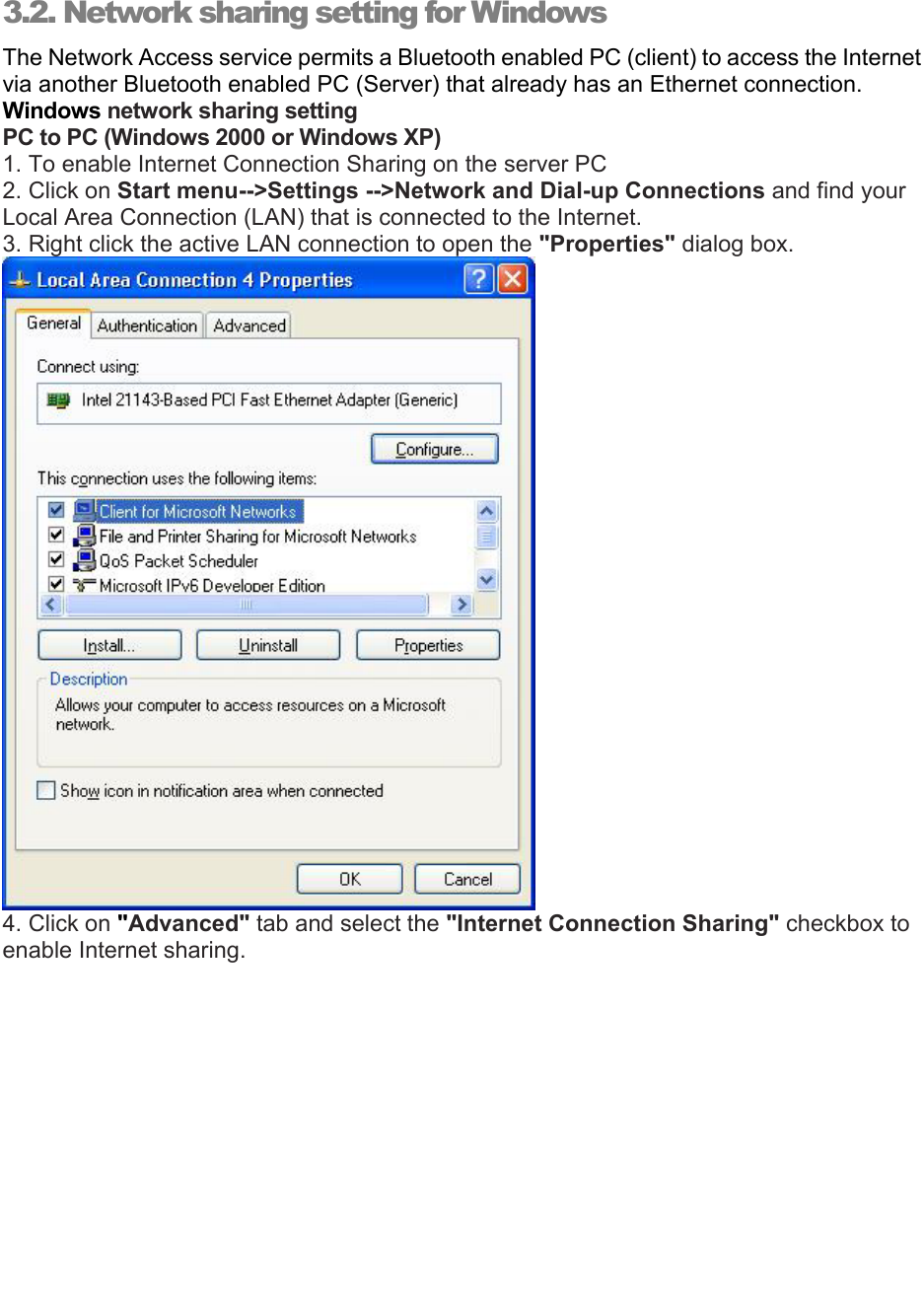   3.2. Network sharing setting for Windows The Network Access service permits a Bluetooth enabled PC (client) to access the Internet via another Bluetooth enabled PC (Server) that already has an Ethernet connection.  Windows network sharing setting PC to PC (Windows 2000 or Windows XP) 1. To enable Internet Connection Sharing on the server PC 2. Click on Start menu--&gt;Settings --&gt;Network and Dial-up Connections and find your Local Area Connection (LAN) that is connected to the Internet. 3. Right click the active LAN connection to open the &quot;Properties&quot; dialog box.  4. Click on &quot;Advanced&quot; tab and select the &quot;Internet Connection Sharing&quot; checkbox to enable Internet sharing. 