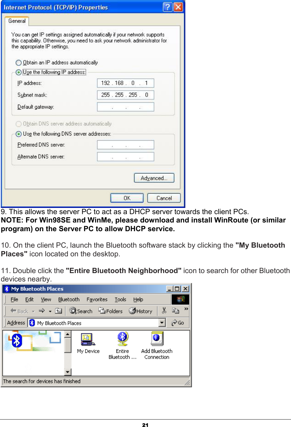   21 9. This allows the server PC to act as a DHCP server towards the client PCs.  NOTE: For Win98SE and WinMe, please download and install WinRoute (or similar program) on the Server PC to allow DHCP service.  10. On the client PC, launch the Bluetooth software stack by clicking the &quot;My Bluetooth Places&quot; icon located on the desktop.  11. Double click the &quot;Entire Bluetooth Neighborhood&quot; icon to search for other Bluetooth devices nearby.  
