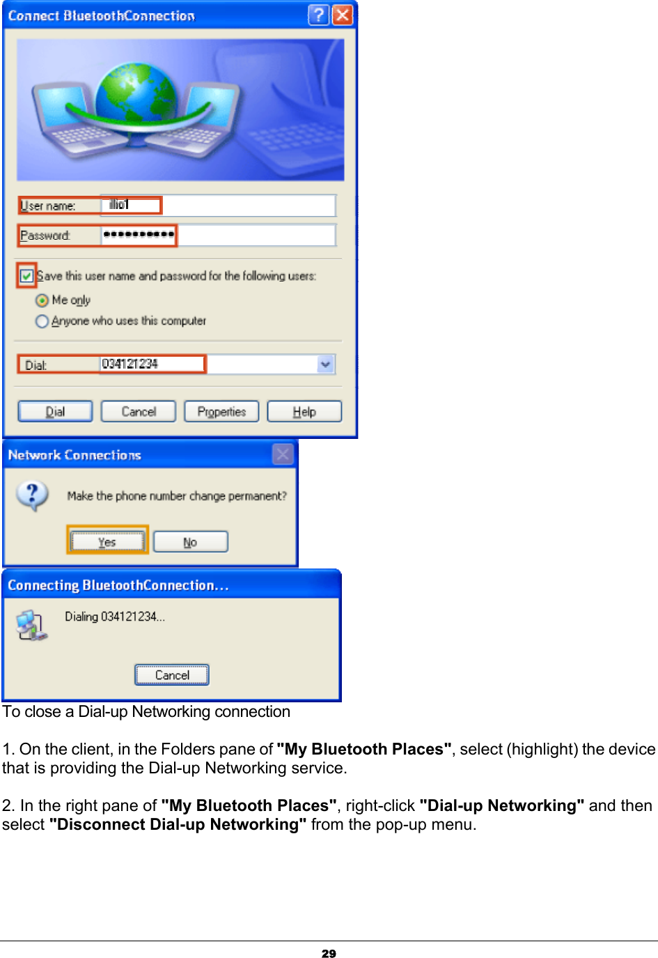   29   To close a Dial-up Networking connection  1. On the client, in the Folders pane of &quot;My Bluetooth Places&quot;, select (highlight) the device that is providing the Dial-up Networking service.  2. In the right pane of &quot;My Bluetooth Places&quot;, right-click &quot;Dial-up Networking&quot; and then select &quot;Disconnect Dial-up Networking&quot; from the pop-up menu. 