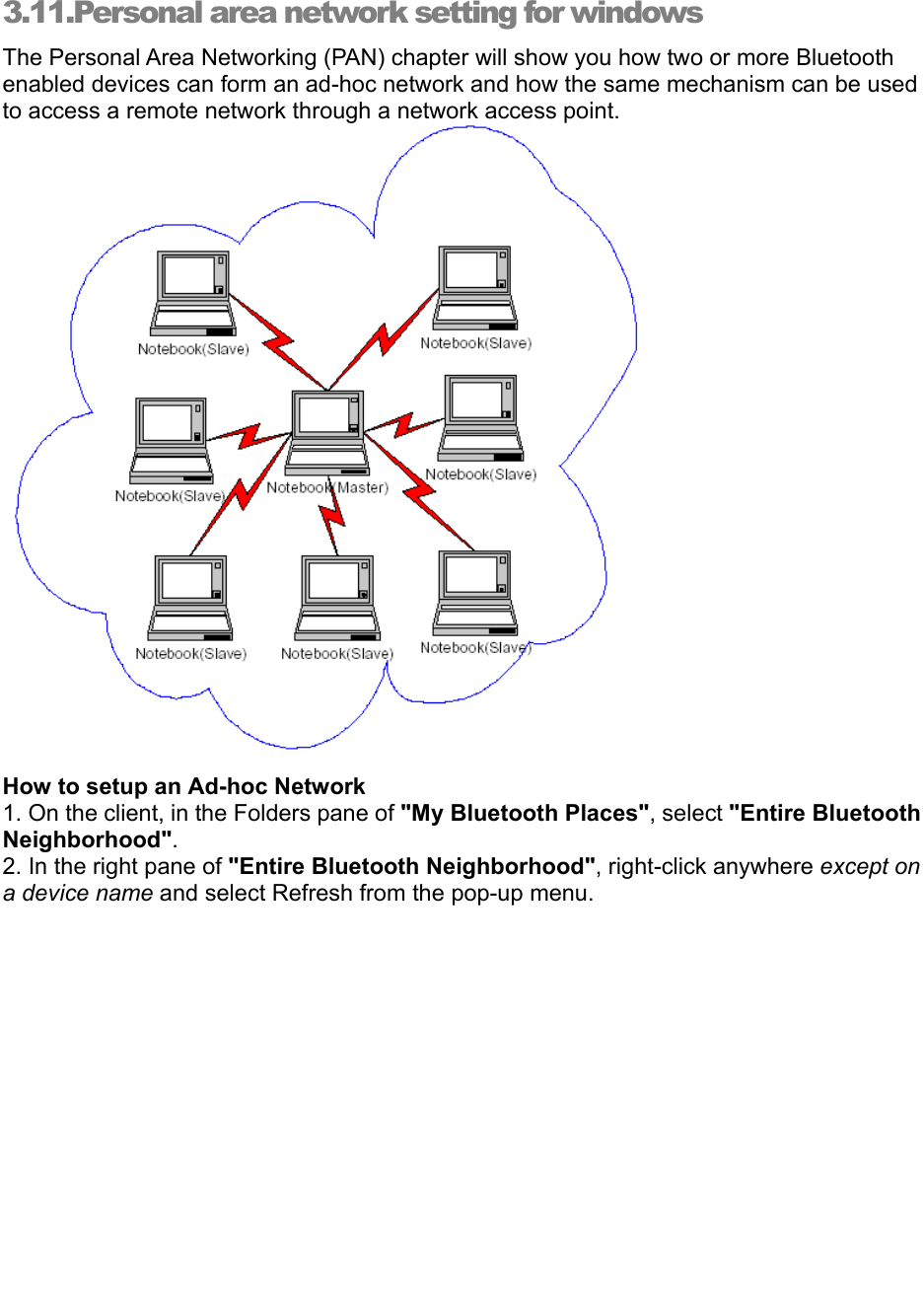   3.11.Personal area network setting for windows   The Personal Area Networking (PAN) chapter will show you how two or more Bluetooth enabled devices can form an ad-hoc network and how the same mechanism can be used to access a remote network through a network access point.   How to setup an Ad-hoc Network 1. On the client, in the Folders pane of &quot;My Bluetooth Places&quot;, select &quot;Entire Bluetooth Neighborhood&quot;. 2. In the right pane of &quot;Entire Bluetooth Neighborhood&quot;, right-click anywhere except on a device name and select Refresh from the pop-up menu. 