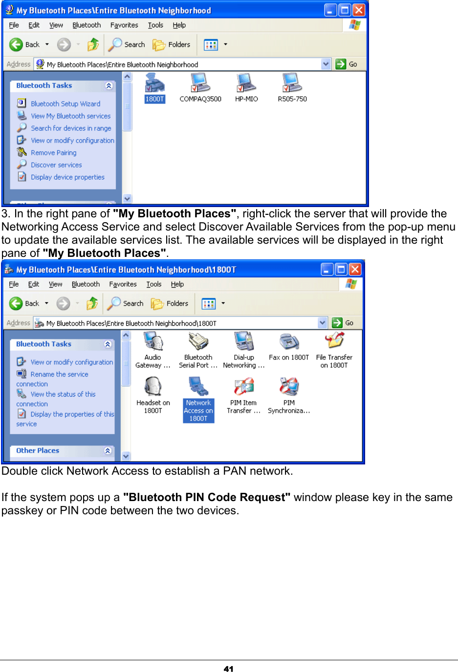   41 3. In the right pane of &quot;My Bluetooth Places&quot;, right-click the server that will provide the Networking Access Service and select Discover Available Services from the pop-up menu to update the available services list. The available services will be displayed in the right pane of &quot;My Bluetooth Places&quot;.  Double click Network Access to establish a PAN network.   If the system pops up a &quot;Bluetooth PIN Code Request&quot; window please key in the same passkey or PIN code between the two devices.  