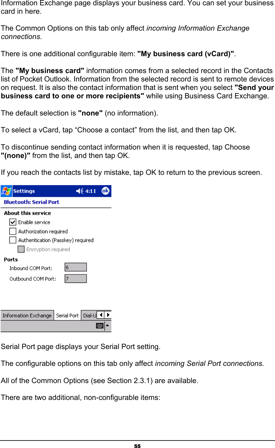   55Information Exchange page displays your business card. You can set your business card in here.  The Common Options on this tab only affect incoming Information Exchange connections. There is one additional configurable item: &quot;My business card (vCard)&quot;. The &quot;My business card&quot; information comes from a selected record in the Contacts list of Pocket Outlook. Information from the selected record is sent to remote devices on request. It is also the contact information that is sent when you select &quot;Send your business card to one or more recipients&quot; while using Business Card Exchange. The default selection is &quot;none&quot; (no information). To select a vCard, tap “Choose a contact” from the list, and then tap OK. To discontinue sending contact information when it is requested, tap Choose &quot;(none)&quot; from the list, and then tap OK. If you reach the contacts list by mistake, tap OK to return to the previous screen.   Serial Port page displays your Serial Port setting.  The configurable options on this tab only affect incoming Serial Port connections. All of the Common Options (see Section 2.3.1) are available. There are two additional, non-configurable items: 